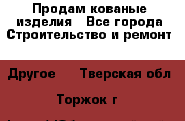 Продам кованые изделия - Все города Строительство и ремонт » Другое   . Тверская обл.,Торжок г.